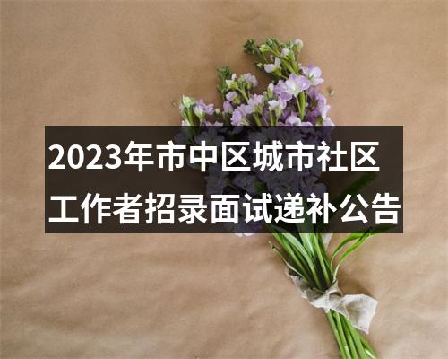 2023年市中区城市社区工作者招录面试递补公告 图片