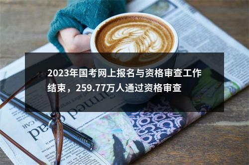 2023年国考网上报名与资格审查工作结束，259.77万人通过资格审查 图片