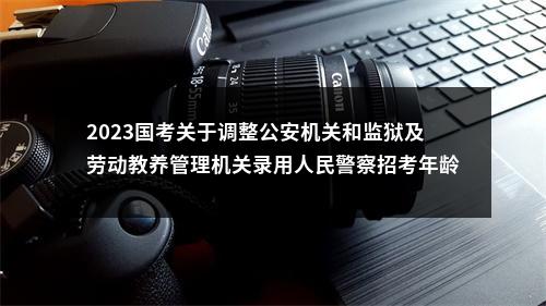 2023国考关于调整公安机关和监狱及劳动教养管理机关录用人民警察招考年龄的通知 图片