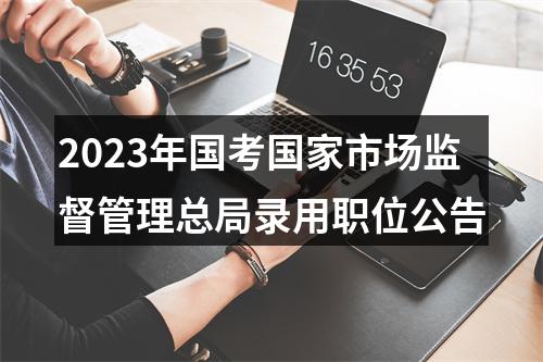 2023年国考国家市场监督管理总局录用职位公告 图片