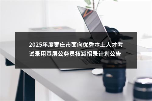 2025年度枣庄市面向优秀本土人才考试录用基层公务员核减招录计划公告 图片
