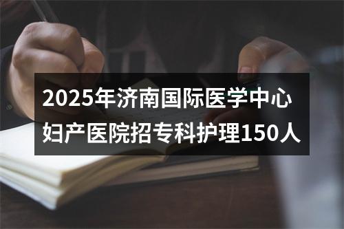 2025年济南国际医学中心妇产医院招专科护理150人 图片