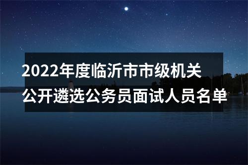 2022年度临沂市市级机关公开遴选公务员面试人员名单 图片