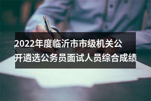 2022年度临沂市市级机关公开遴选公务员面试人员综合成绩 图片