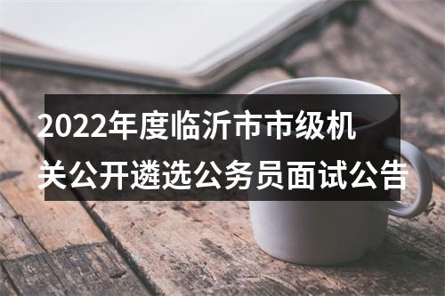 2022年度临沂市市级机关公开遴选公务员面试公告 图片